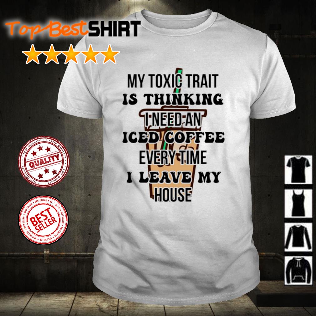Awesome my Toxic Trait Is Thinking I Need Iced Coffee Every Time I Leave My House shirt